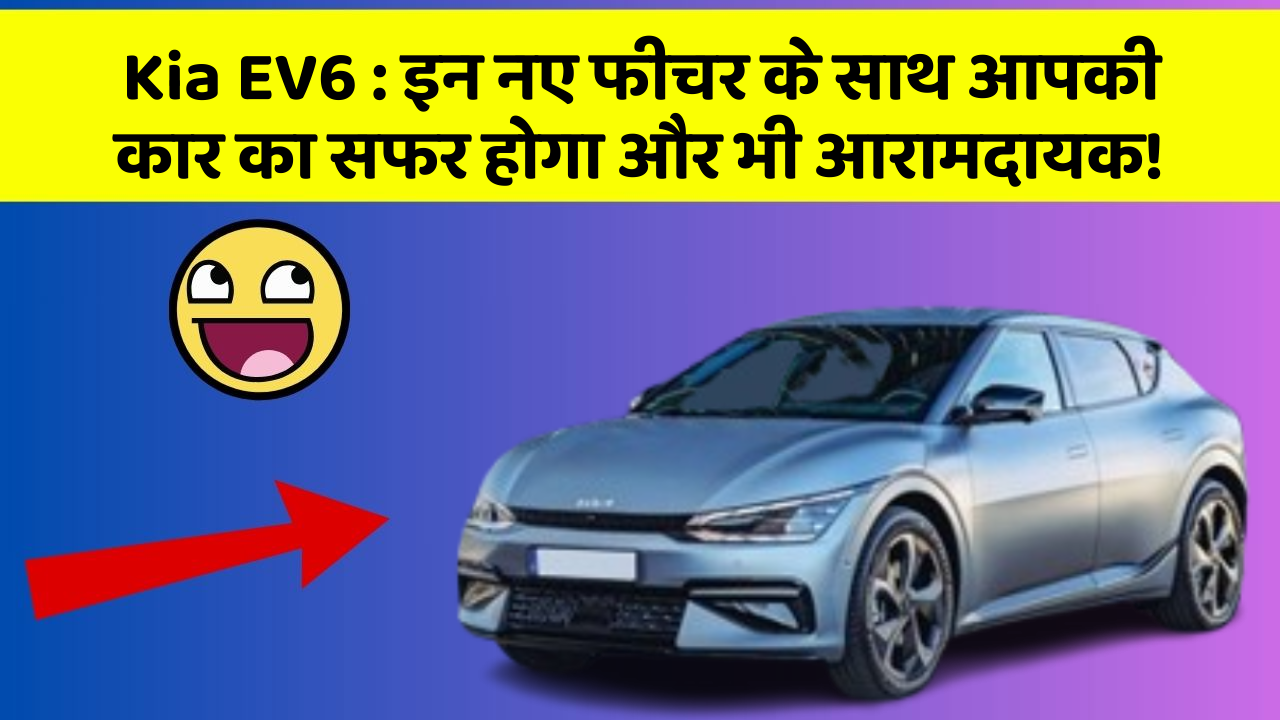 Kia EV6:इन नए फीचर के साथ आपकी कार का सफर होगा और भी आरामदायक!